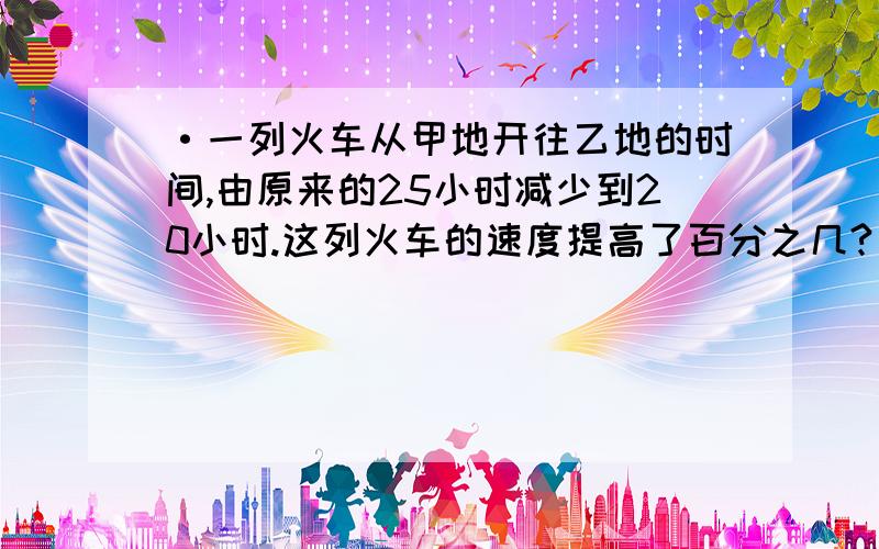 ·一列火车从甲地开往乙地的时间,由原来的25小时减少到20小时.这列火车的速度提高了百分之几?