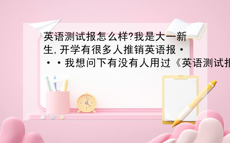 英语测试报怎么样?我是大一新生,开学有很多人推销英语报···我想问下有没有人用过《英语测试报》,感觉怎么样?相对于其他英语报它有什么缺点和优点?