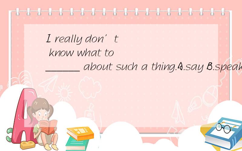 I really don’t know what to ______ about such a thing.A.say B.speak C.tell D.talk为什么选A