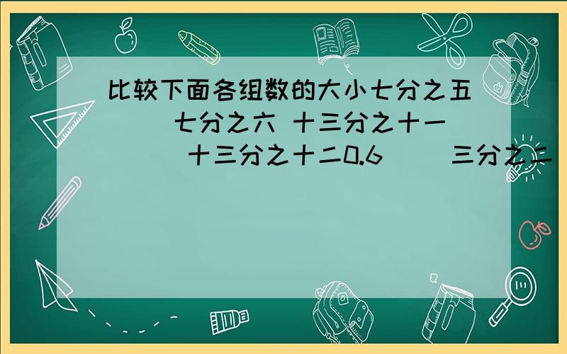 比较下面各组数的大小七分之五（ )七分之六 十三分之十一（ ) 十三分之十二0.6（ )三分之二 0.05（ )四分之一 六分之五（ )四分之三五分之二（ )0.4 九分之七（ )1.2 0.89（ )十分之九