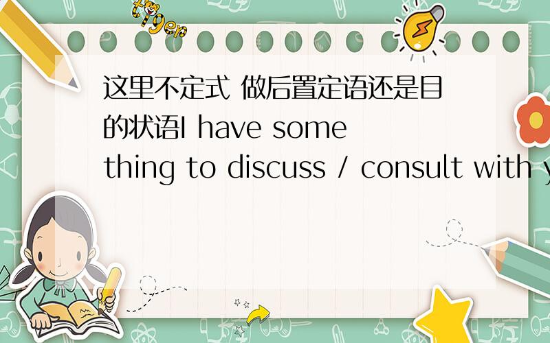 这里不定式 做后置定语还是目的状语I have something to discuss / consult with you.1 to discuss / consult 这里是做后置定语,还是目的状语,觉得两者都说的过去吧?2 I have something important to tell you.I have somethin