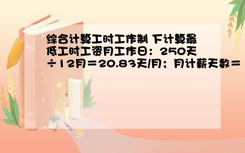 综合计算工时工作制 下计算最低工时工资月工作日：250天÷12月＝20.83天/月；月计薪天数＝（365天-104天）÷12月＝21.75天 假定本地月最低工资标准为960,我们折算平均最低工时工资时,是960/21.75/