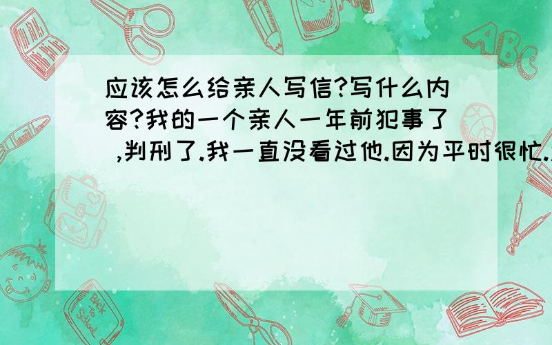 应该怎么给亲人写信?写什么内容?我的一个亲人一年前犯事了 ,判刑了.我一直没看过他.因为平时很忙.还有很多原因 也没给他写过信.前几天别人告诉我他在里面很想我,想让我给他写信.邮寄