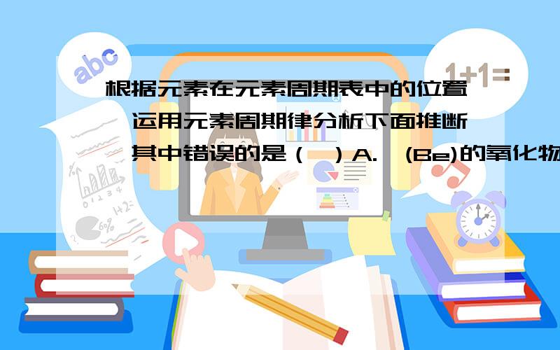 根据元素在元素周期表中的位置,运用元素周期律分析下面推断,其中错误的是（ ）A.铍(Be)的氧化物的水化物可能具有两性B.砹（At）为有色固体,HAt不稳定,AgAt感光性很强,不溶于水也不溶于酸C.