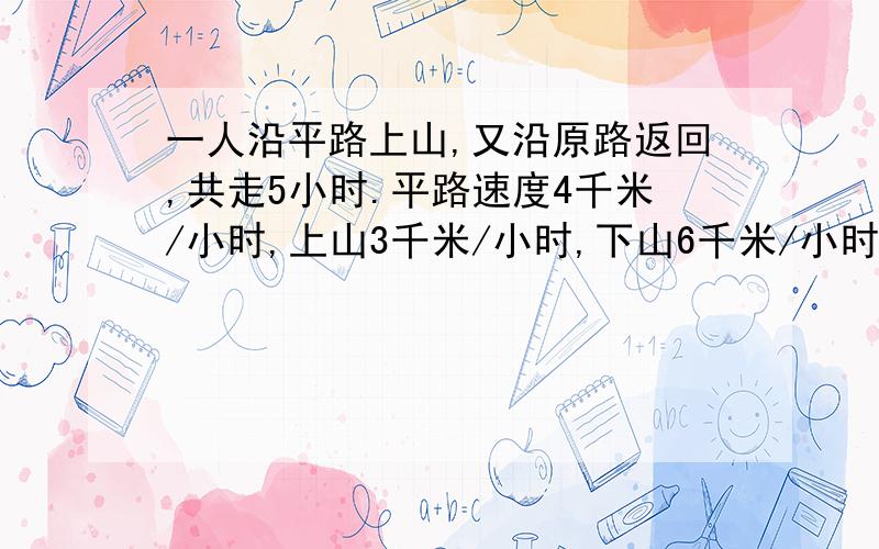 一人沿平路上山,又沿原路返回,共走5小时.平路速度4千米/小时,上山3千米/小时,下山6千米/小时.求往返路程共多少千米.