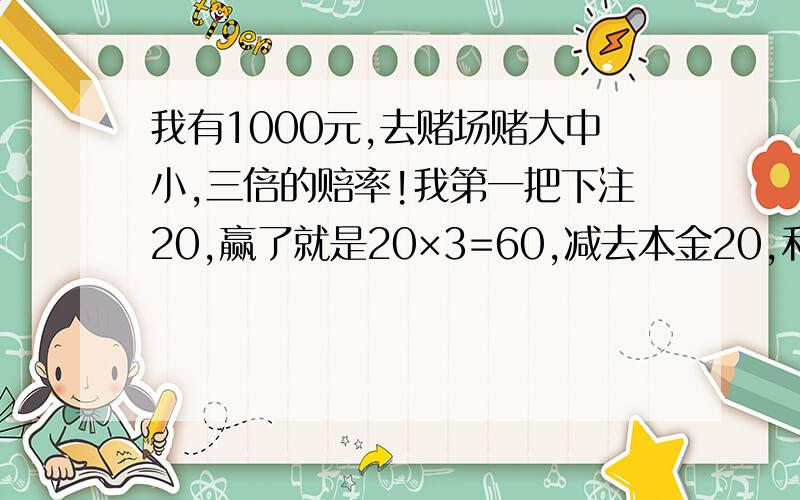 我有1000元,去赌场赌大中小,三倍的赔率!我第一把下注20,赢了就是20×3=60,减去本金20,利润就是40如果输了下把就庄30,30×3=90,减去上把本金20和这把本金30,利润还赢40依此推算,我1000元能连赌多少