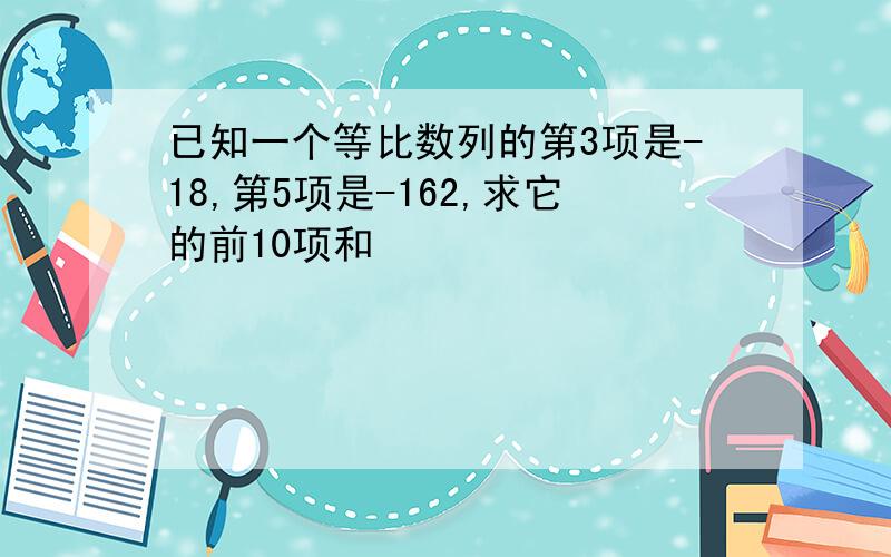 已知一个等比数列的第3项是-18,第5项是-162,求它的前10项和