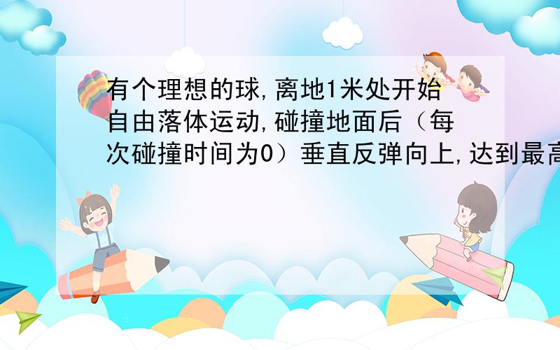 有个理想的球,离地1米处开始自由落体运动,碰撞地面后（每次碰撞时间为0）垂直反弹向上,达到最高点的高度是1/2米,再自由落体.,以后每次最高点的高度是前一次最高点的高度的一半.最后停