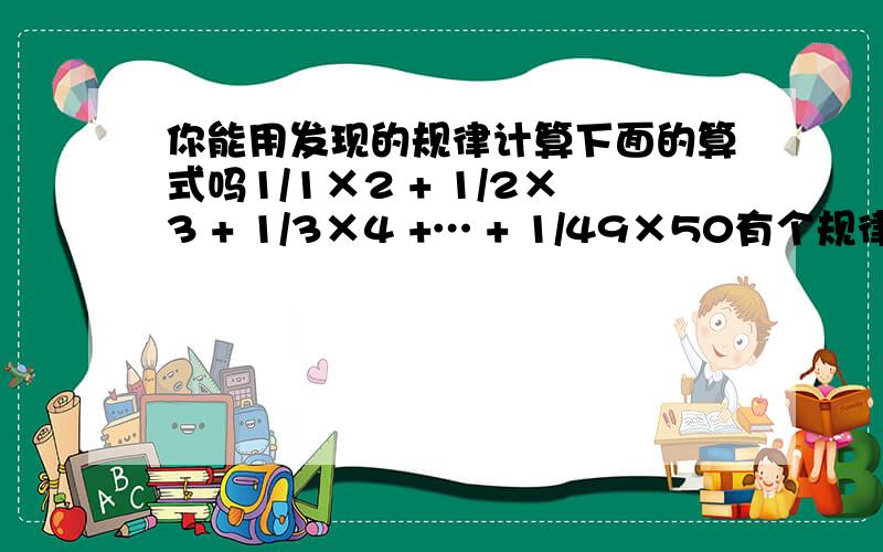 你能用发现的规律计算下面的算式吗1/1×2 + 1/2×3 + 1/3×4 +… + 1/49×50有个规律：1/2 -1/3=1/6 1/2×1/3=1/6