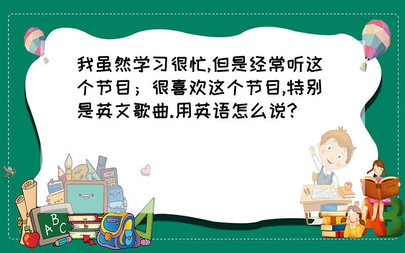 我虽然学习很忙,但是经常听这个节目；很喜欢这个节目,特别是英文歌曲.用英语怎么说?