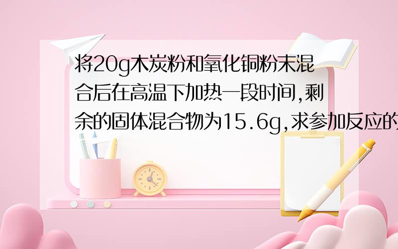 将20g木炭粉和氧化铜粉末混合后在高温下加热一段时间,剩余的固体混合物为15.6g,求参加反应的氧