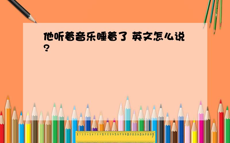 他听着音乐睡着了 英文怎么说?