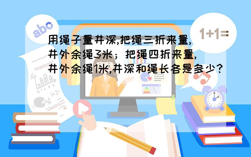 用绳子量井深,把绳三折来量,井外余绳3米；把绳四折来量,井外余绳1米,井深和绳长各是多少?