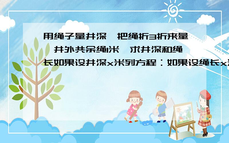 用绳子量井深,把绳折3折来量,井外共余绳1米,求井深和绳长如果设井深x米列方程：如果设绳长x米列方程：只列方程 用绳子量井深,把绳折3折来量，井外余绳4米，把绳折4折量，井外共余绳1米