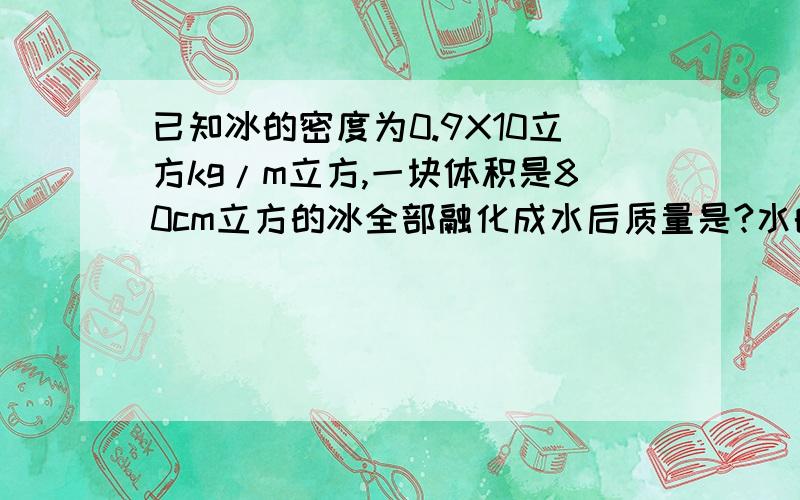 已知冰的密度为0.9X10立方kg/m立方,一块体积是80cm立方的冰全部融化成水后质量是?水的体积是?