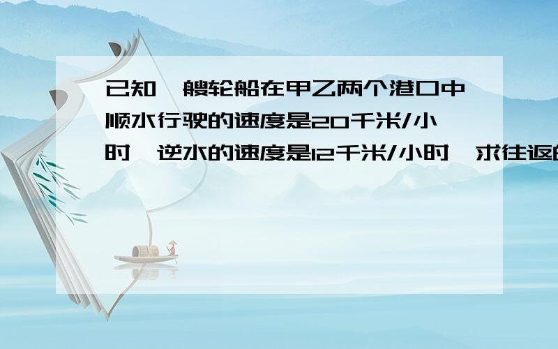 已知一艘轮船在甲乙两个港口中顺水行驶的速度是20千米/小时,逆水的速度是12千米/小时,求往返的平均速度已知一艘轮船在甲乙两个港口中顺水行驶的速度是20千米/小时,逆水的速度是12千米/