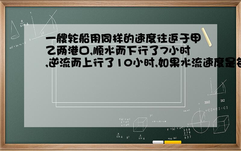 一艘轮船用同样的速度往返于甲乙两港口,顺水而下行了7小时,逆流而上行了10小时,如果水流速度是每小时3.6千米,求甲乙两港口的距离?急哦,