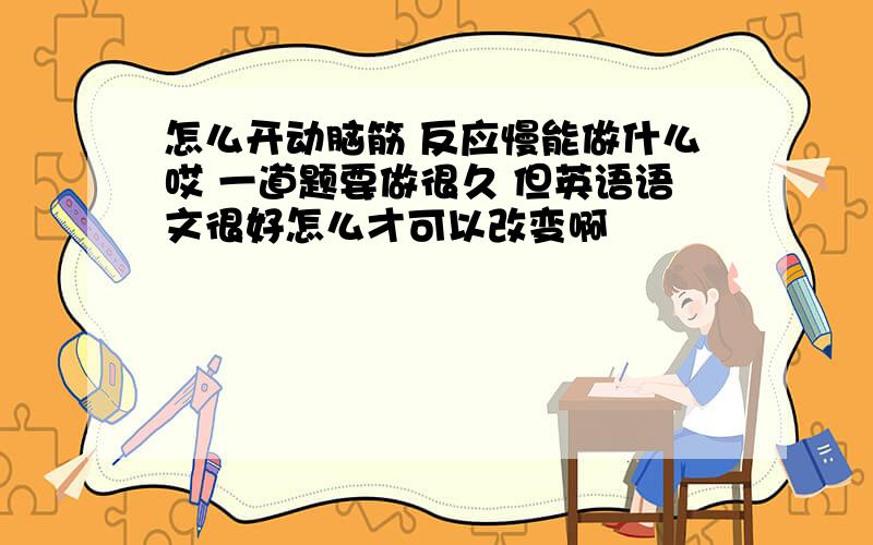 怎么开动脑筋 反应慢能做什么哎 一道题要做很久 但英语语文很好怎么才可以改变啊