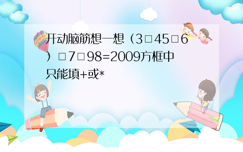 开动脑筋想一想（3□45□6）□7□98=2009方框中只能填+或*