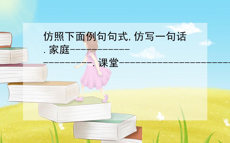 仿照下面例句句式,仿写一句话.家庭--------------------.课堂--------------------------示例：舞台小社会,社会大舞台,演尽人间悲欢离合.