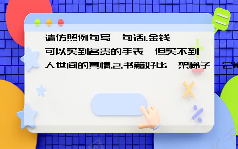 请仿照例句写一句话1.金钱,可以买到名贵的手表,但买不到人世间的真情.2.书籍好比一架梯子,它能引导我们登上知识的殿堂.3.海是水的一部字典：浪花是部首,涛声是音序,鱼虾、海鸥是文字.4.