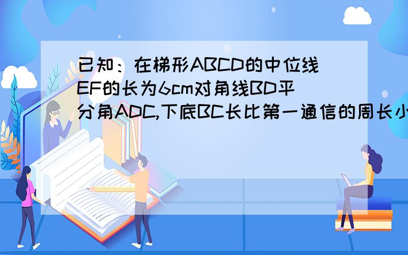 已知：在梯形ABCD的中位线EF的长为6cm对角线BD平分角ADC,下底BC长比第一通信的周长小20cm,求上底AD的长下底BC的长比等腰梯形的周长小20CM