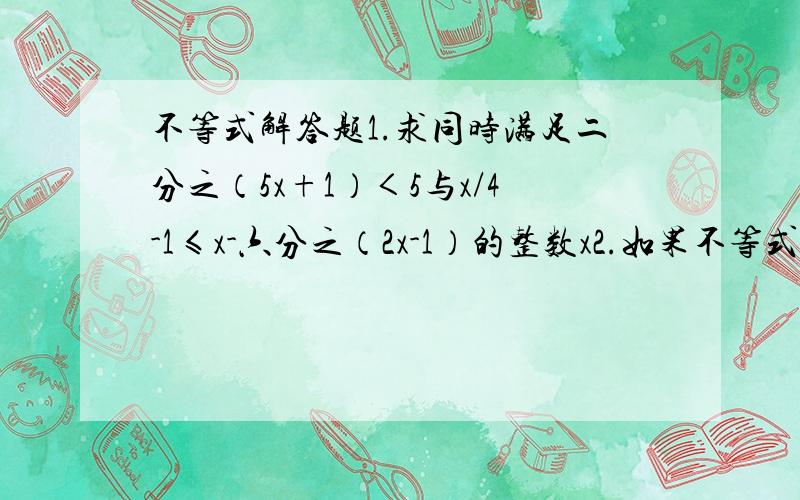 不等式解答题1.求同时满足二分之（5x+1）＜5与x/4-1≤x-六分之（2x-1）的整数x2.如果不等式组二分之（1-3x）≤k+1和二分之（x-5）-1＜三分之（x+K）无解,求K的取值范围.3.当a为何整数时,关于x的