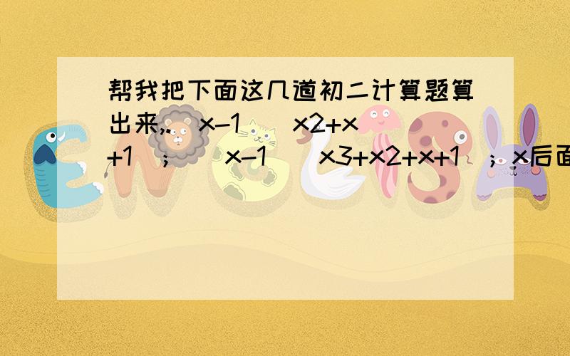 帮我把下面这几道初二计算题算出来,.（x-1）（x2+x+1）； （x-1）（x3+x2+x+1）；x后面那一个数字是次方哦，例如（x3+x2+x+1）是x的立方加x的平方加x加1.本来是打的是正确立方，各位看得懂就行