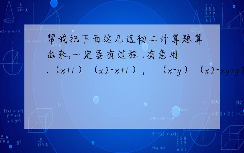 帮我把下面这几道初二计算题算出来,一定要有过程 .有急用.（x+1）（x2-x+1）； （x-y）（x2-xy+y2）；上面只有两道题，x后面那一个数字是次方哦，例如（x3+x2+x+1）是x的立方加x的平方加x加1.本