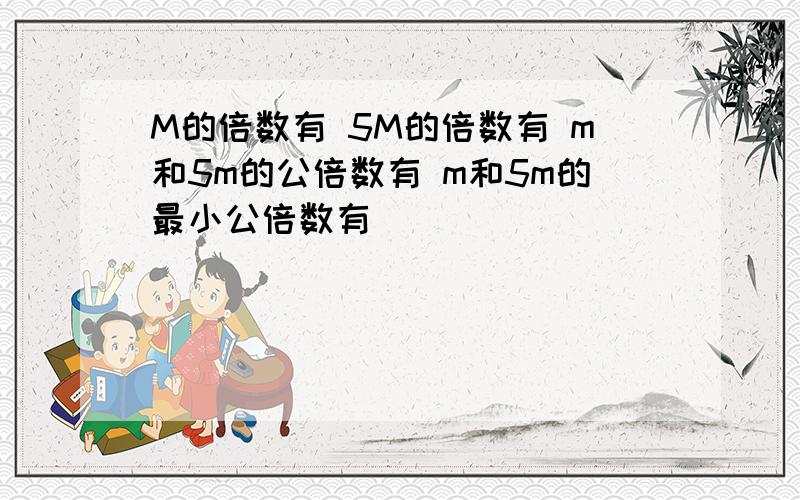 M的倍数有 5M的倍数有 m和5m的公倍数有 m和5m的最小公倍数有