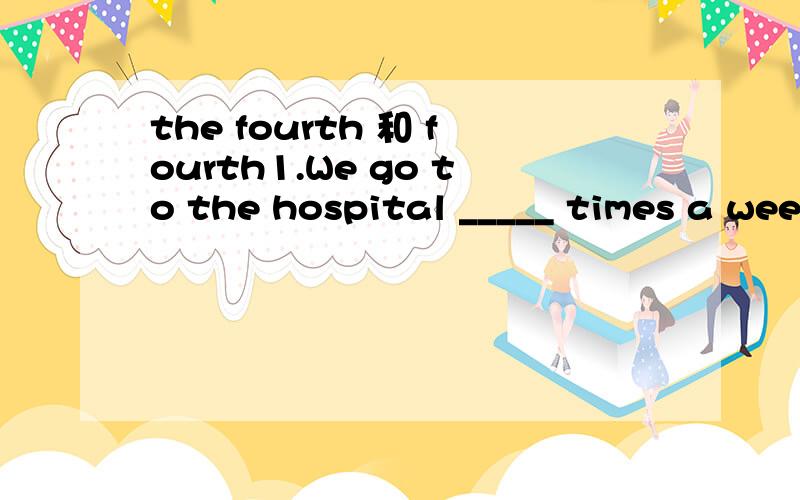 the fourth 和 fourth1.We go to the hospital _____ times a week to visit her.A.fourth B.the fourth C.four D.the four2.This is our ______ time to the hospital this week.A.fourth B.the fourth C.four D.the four我知道第一题是选C,但第二题我