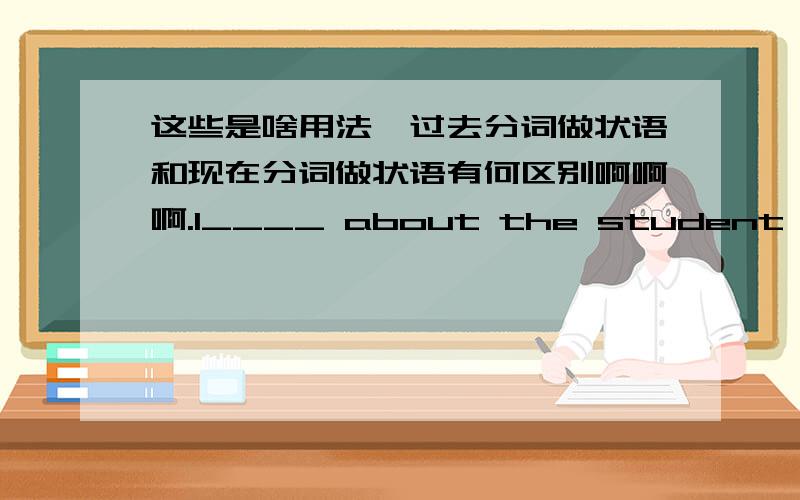 这些是啥用法,过去分词做状语和现在分词做状语有何区别啊啊啊.1____ about the student,the teacher called his parents to find out why he was so absent-minded in class.[ A ]A.Concerned B.Concerns C.Concerning D.Concern 2（Basin