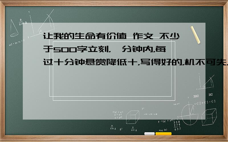 让我的生命有价值 作文 不少于500字立刻，一分钟内，每过十分钟悬赏降低十，写得好的，机不可失，时不再来！救人一命胜造七级浮屠！没时间了，我要死在老师嘴下啦！