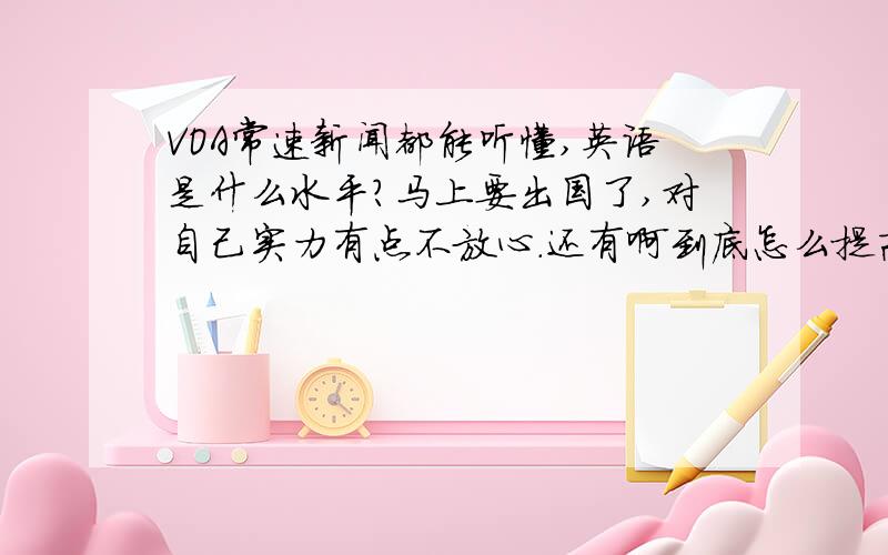 VOA常速新闻都能听懂,英语是什么水平?马上要出国了,对自己实力有点不放心.还有啊到底怎么提高口语啊,每次说的时候好像都被什么东西卡主一样,非常不流利