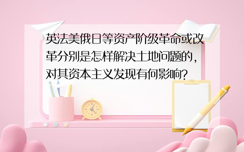 英法美俄日等资产阶级革命或改革分别是怎样解决土地问题的,对其资本主义发现有何影响?