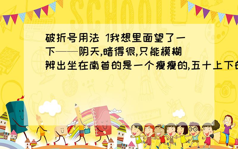 破折号用法 1我想里面望了一下——阴天,暗得很,只能模糊辨出坐在南首的是一个瘦瘦的,五十上下的中国人…