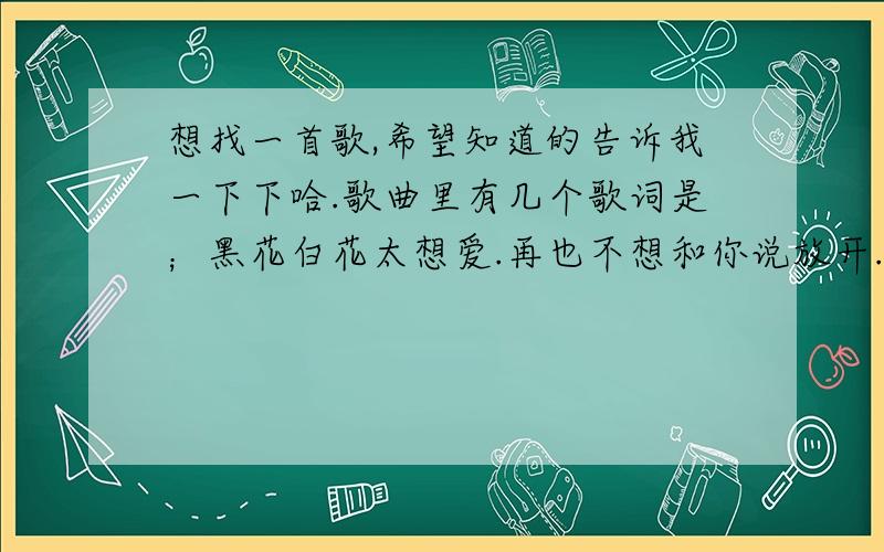 想找一首歌,希望知道的告诉我一下下哈.歌曲里有几个歌词是；黑花白花太想爱.再也不想和你说放开.你还回不回来.知道的说一声撒.