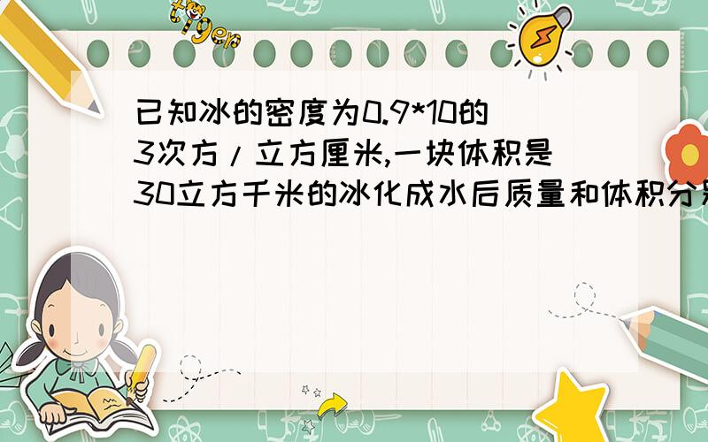 已知冰的密度为0.9*10的3次方/立方厘米,一块体积是30立方千米的冰化成水后质量和体积分别为多少