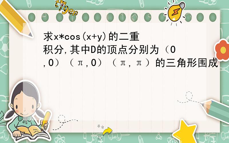 求x*cos(x+y)的二重积分,其中D的顶点分别为（0,0）（π,0）（π,π）的三角形围成