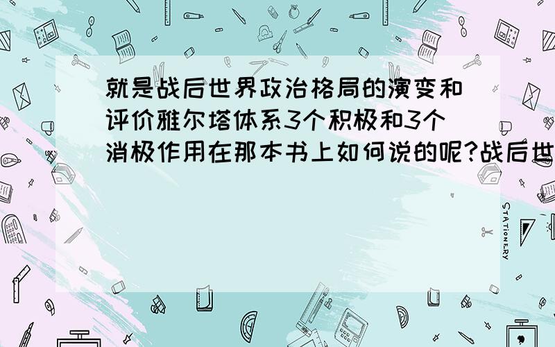 就是战后世界政治格局的演变和评价雅尔塔体系3个积极和3个消极作用在那本书上如何说的呢?战后世界政治格局的演变和评价雅尔塔体系3个积极和3个消极作用在那本书上如何说的呢?你可以