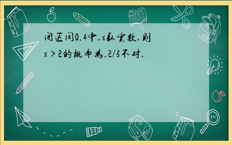 闭区间0.4中,x取实数,则x>2的概率为.2/5不对.