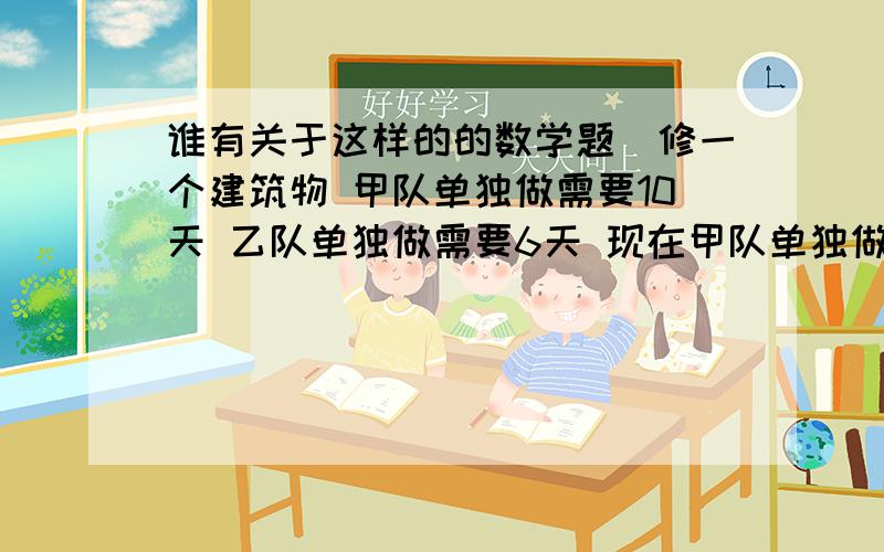 谁有关于这样的的数学题（修一个建筑物 甲队单独做需要10天 乙队单独做需要6天 现在甲队单独做2天后 乙队加入一起工作 结果提前4天完成 求原来规定多少天完成此任务 ）这样的题型给出