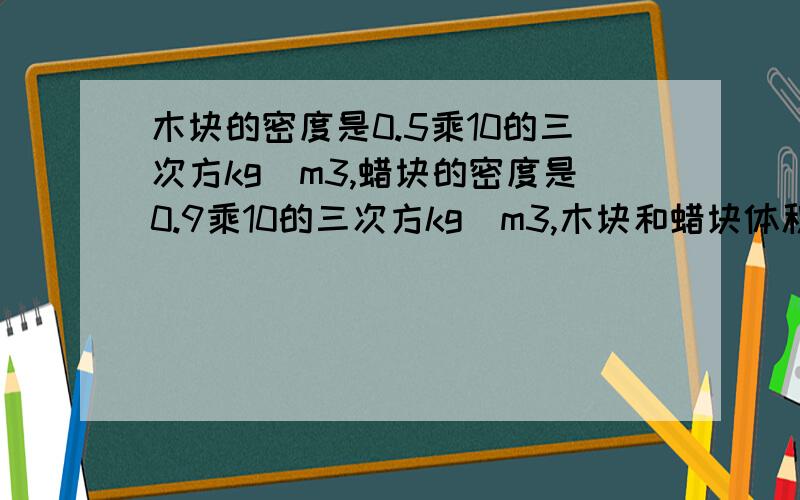 木块的密度是0.5乘10的三次方kg／m3,蜡块的密度是0.9乘10的三次方kg／m3,木块和蜡块体积相等,若木块质量是20kg,则蜡块质量..将体积是100cm3的蜡块放在天平左盘里,则右盘应放入.cm3的木块,天平能