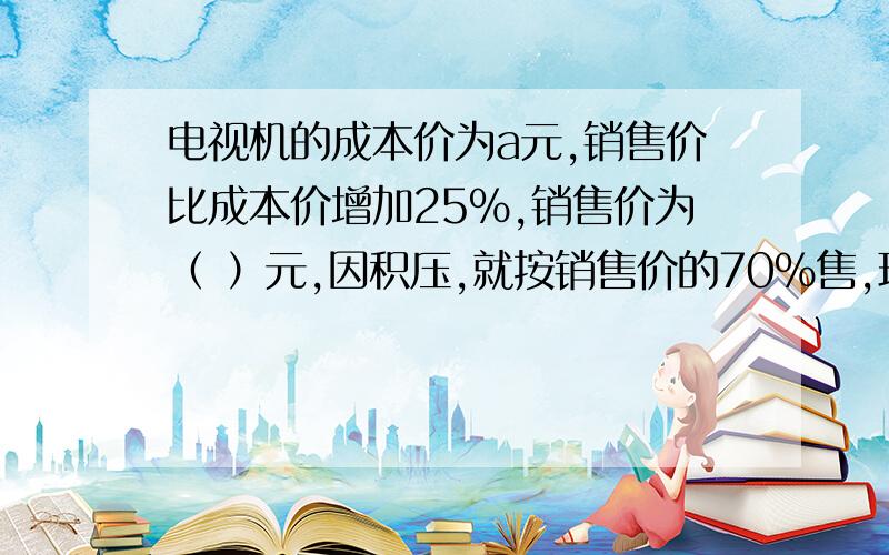 电视机的成本价为a元,销售价比成本价增加25%,销售价为（ ）元,因积压,就按销售价的70%售,现售价（ ）