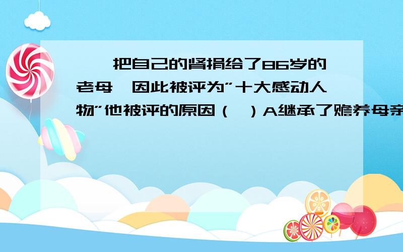 ＊＊把自己的肾捐给了86岁的老母,因此被评为”十大感动人物”他被评的原因（ ）A继承了赡养母亲的法定义务 B承担了赡养母亲的法定义务C有中华民族的传统美德 D孝敬母亲（多选题）