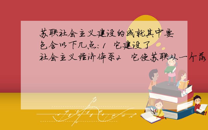 苏联社会主义建设的成就其中要包含以下几点：1  它建设了社会主义经济体系2   它使苏联从一个落后的国家走向了成为一个世界先进的工业国家3   苏联社会主义改造在农民生活中产生了巨