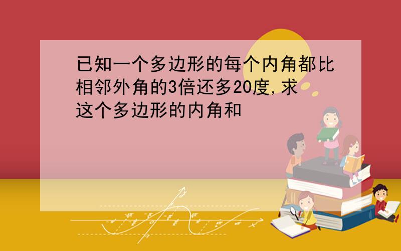 已知一个多边形的每个内角都比相邻外角的3倍还多20度,求这个多边形的内角和