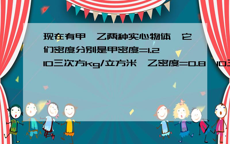 现在有甲,乙两种实心物体,它们密度分别是甲密度=1.2×10三次方kg/立方米,乙密度=0.8×10三次方kg/立方1.当取相同质量的甲,乙两种物体,投入到水中,则甲和乙两物体所受浮力之比F甲：F乙是多少?