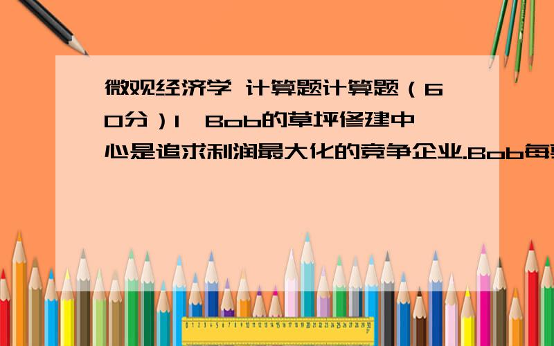 微观经济学 计算题计算题（60分）1、Bob的草坪修建中心是追求利润最大化的竞争企业.Bob每剪一块草坪赚27美元.他每天的成本是280美元,其中30美元是固定成本.他每天剪10块草坪.Bob在短期和长