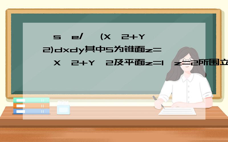 ∫s∫e/ √(X^2+Y^2)dxdy其中S为锥面z=√X^2+Y^2及平面z=1,z=2所围立体整个边界外侧（√为根号）